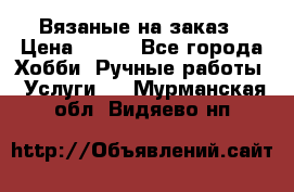 Вязаные на заказ › Цена ­ 800 - Все города Хобби. Ручные работы » Услуги   . Мурманская обл.,Видяево нп